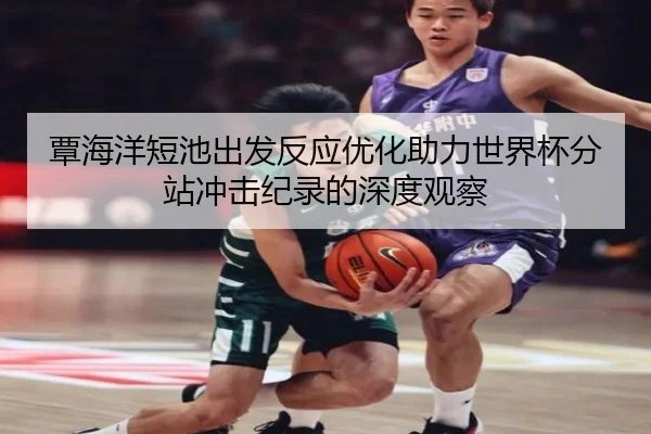 覃海洋短池出发反应优化助力世界杯分站冲击纪录的深度观察
